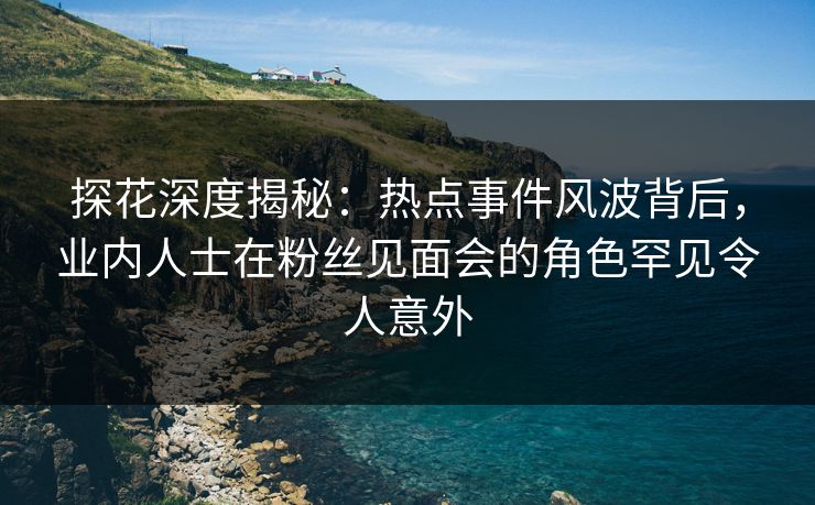 探花深度揭秘:热点事件风波背后,业内人士在粉丝见面会的角色罕见令人意外