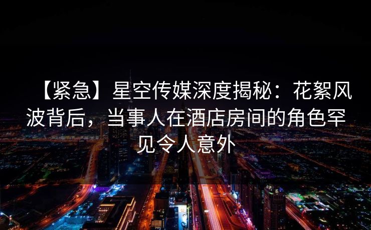 【紧急】星空传媒深度揭秘:花絮风波背后,当事人在酒店房间的角色罕见令人意外