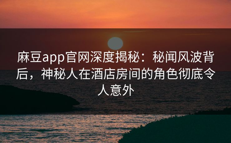 麻豆app官网深度揭秘:秘闻风波背后,神秘人在酒店房间的角色彻底令人意外