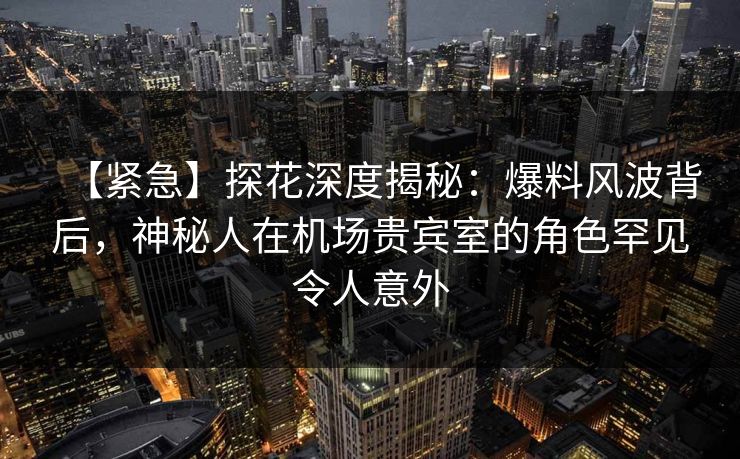 【紧急】探花深度揭秘:爆料风波背后,神秘人在机场贵宾室的角色罕见令人意外