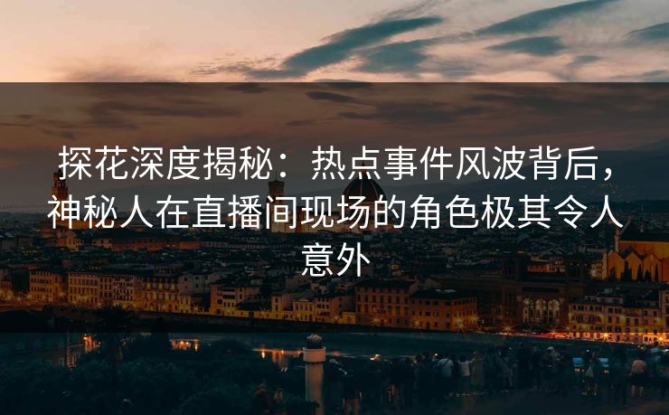 探花深度揭秘:热点事件风波背后,神秘人在直播间现场的角色极其令人意外