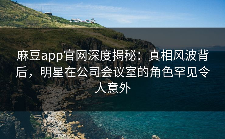 麻豆app官网深度揭秘:真相风波背后,明星在公司会议室的角色罕见令人意外