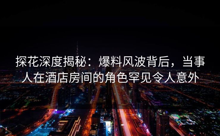 探花深度揭秘:爆料风波背后,当事人在酒店房间的角色罕见令人意外
