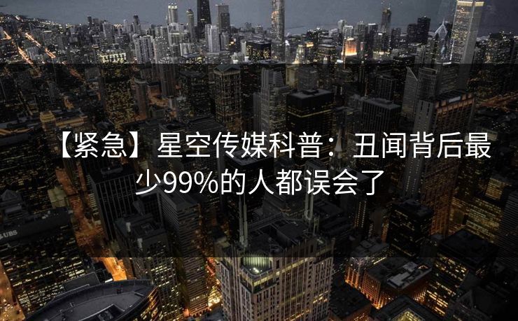 【紧急】星空传媒科普:丑闻背后最少99%的人都误会了