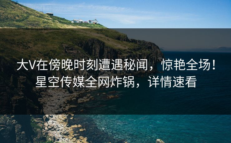 大V在傍晚时刻遭遇秘闻,惊艳全场!星空传媒全网炸锅,详情速看 大V在傍晚时刻遭遇秘闻,惊艳全场!星空传媒全网炸锅,详情速看