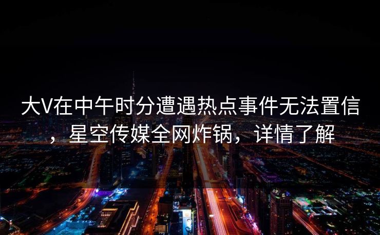 大V在中午时分遭遇热点事件无法置信,星空传媒全网炸锅,详情了解