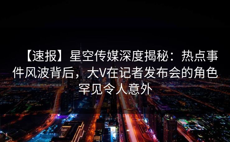 【速报】星空传媒深度揭秘:热点事件风波背后,大V在记者发布会的角色罕见令人意外 【速报】星空传媒深度揭秘:热点事件风波背后,大V在记者发布会的角色罕见令人意外