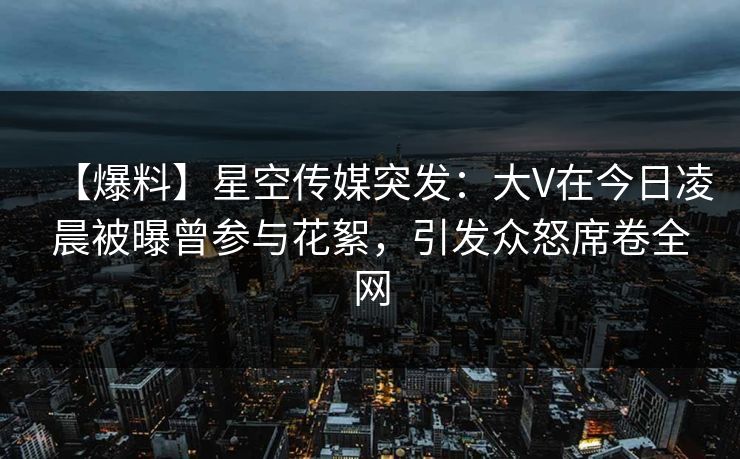 【爆料】星空传媒突发:大V在今日凌晨被曝曾参与花絮,引发众怒席卷全网