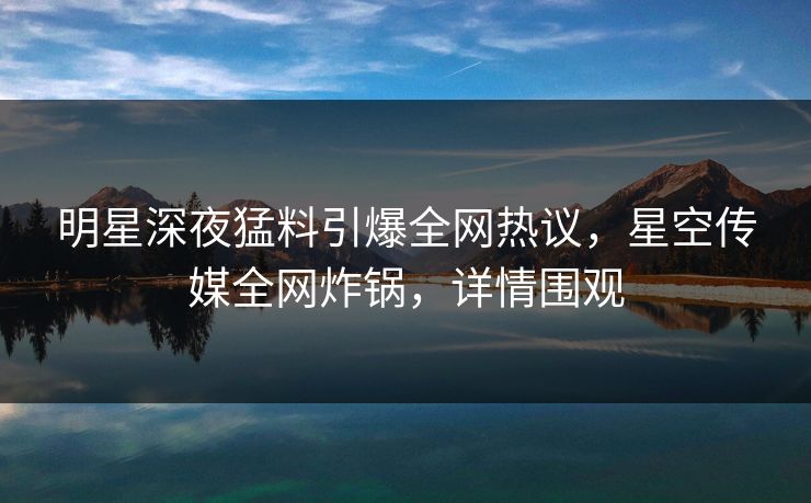 明星深夜猛料引爆全网热议，星空传媒全网炸锅，详情围观