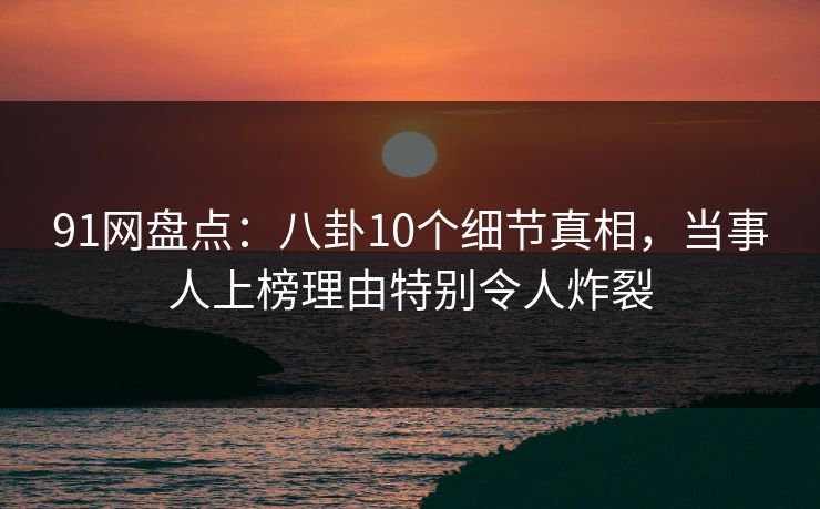 91网盘点：八卦10个细节真相，当事人上榜理由特别令人炸裂