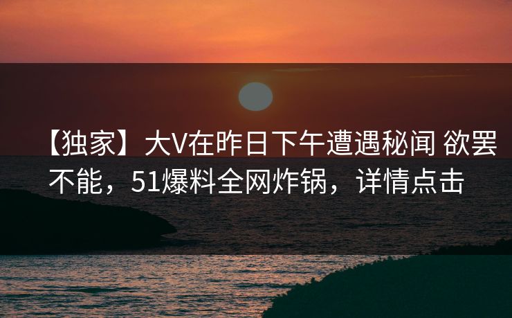 【独家】大V在昨日下午遭遇秘闻 欲罢不能，51爆料全网炸锅，详情点击