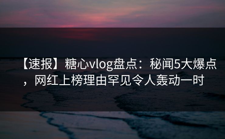 【速报】糖心vlog盘点：秘闻5大爆点，网红上榜理由罕见令人轰动一时