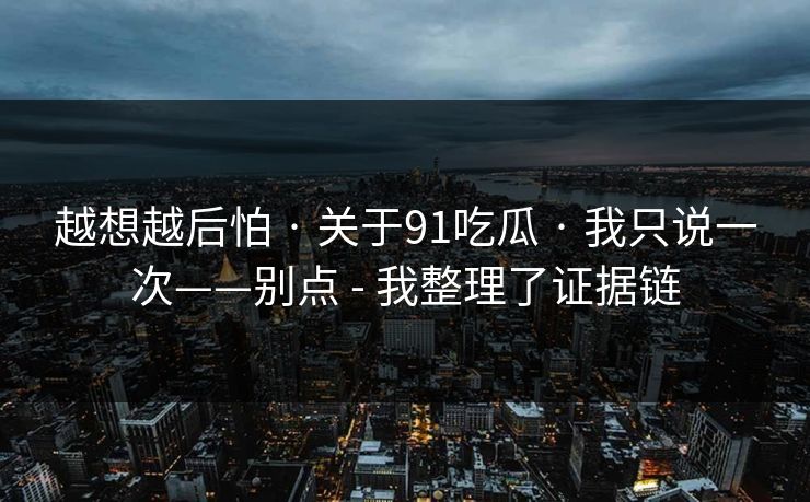 越想越后怕 · 关于91吃瓜 · 我只说一次——别点 - 我整理了证据链
