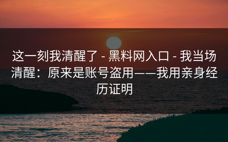 这一刻我清醒了 - 黑料网入口 - 我当场清醒：原来是账号盗用——我用亲身经历证明