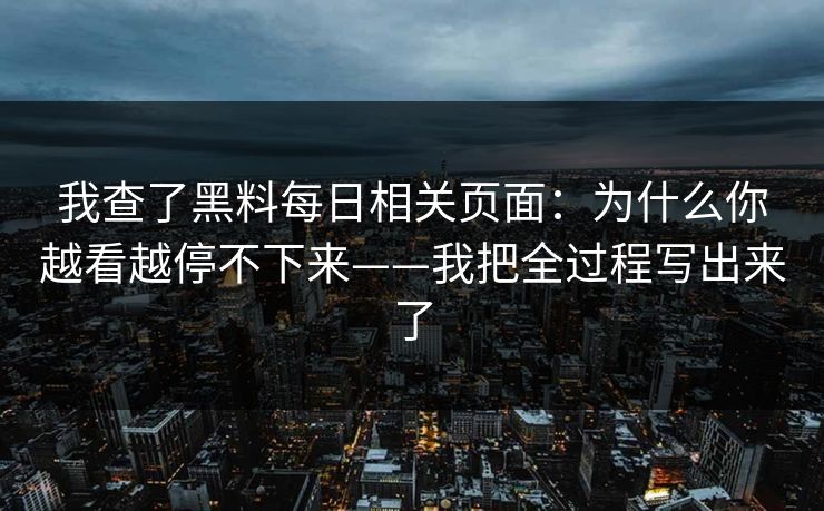 我查了黑料每日相关页面：为什么你越看越停不下来——我把全过程写出来了
