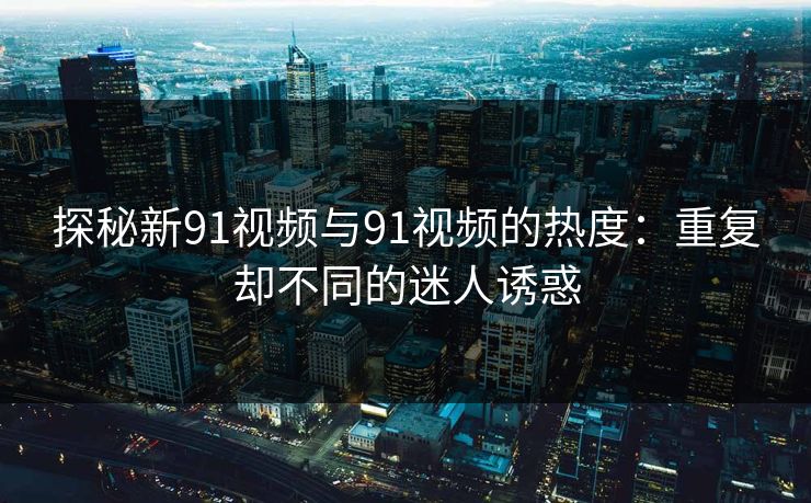 探秘新91视频与91视频的热度：重复却不同的迷人诱惑