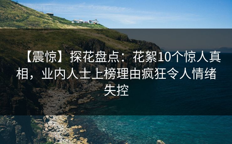 【震惊】探花盘点：花絮10个惊人真相，业内人士上榜理由疯狂令人情绪失控