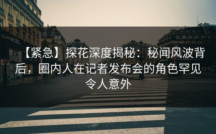 【紧急】探花深度揭秘：秘闻风波背后，圈内人在记者发布会的角色罕见令人意外