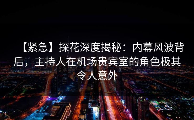 【紧急】探花深度揭秘：内幕风波背后，主持人在机场贵宾室的角色极其令人意外
