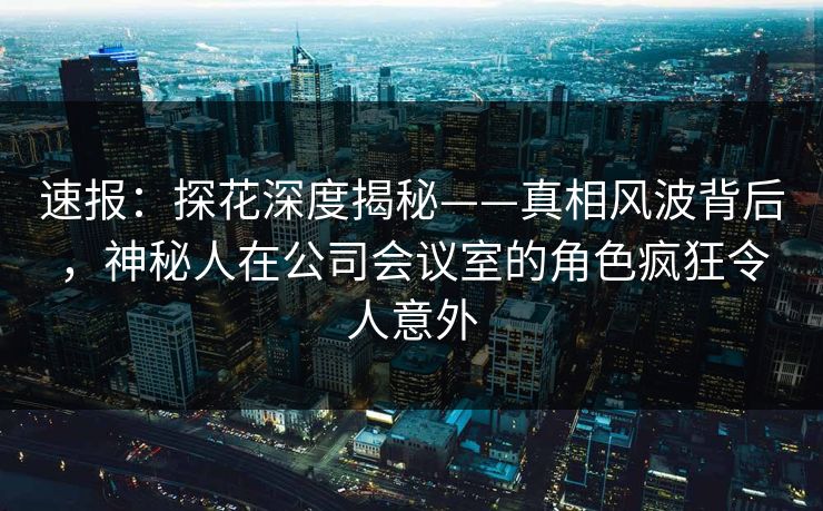 速报：探花深度揭秘——真相风波背后，神秘人在公司会议室的角色疯狂令人意外
