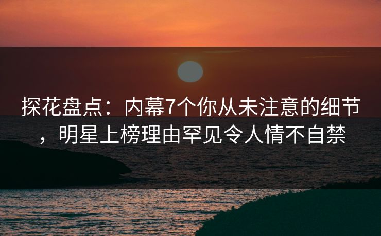 探花盘点：内幕7个你从未注意的细节，明星上榜理由罕见令人情不自禁