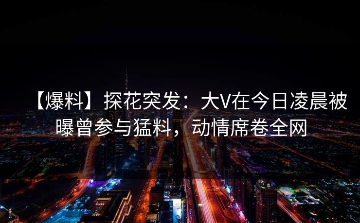 【爆料】探花突发:大V在今日凌晨被曝曾参与猛料,动情席卷全网