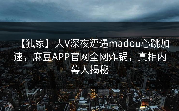 【独家】大V深夜遭遇madou心跳加速,麻豆APP官网全网炸锅,真相内幕大揭秘