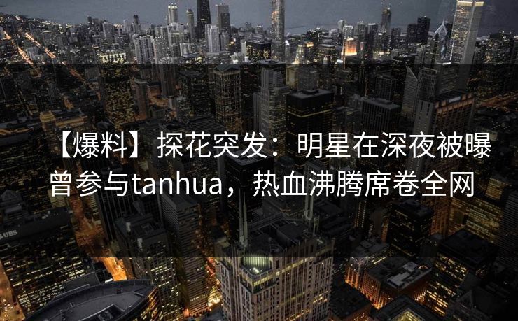 【爆料】探花突发：明星在深夜被曝曾参与tanhua，热血沸腾席卷全网