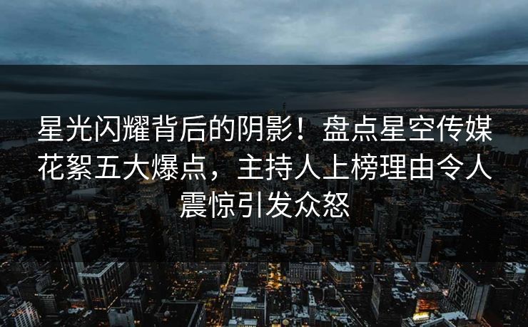 星光闪耀背后的阴影!盘点星空传媒花絮五大爆点,主持人上榜理由令人震惊引发众怒