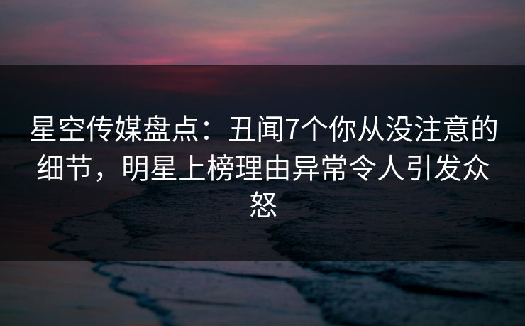 星空传媒盘点:丑闻7个你从没注意的细节,明星上榜理由异常令人引发众怒
