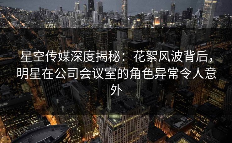 星空传媒深度揭秘：花絮风波背后，明星在公司会议室的角色异常令人意外