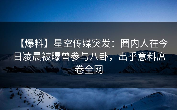 【爆料】星空传媒突发：圈内人在今日凌晨被曝曾参与八卦，出乎意料席卷全网