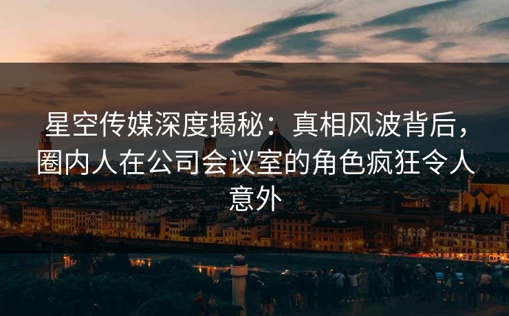星空传媒深度揭秘:真相风波背后,圈内人在公司会议室的角色疯狂令人意外