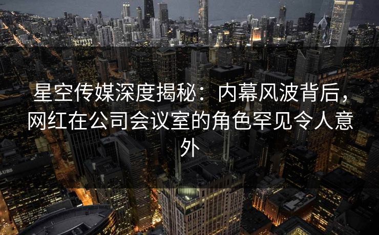 星空传媒深度揭秘:内幕风波背后,网红在公司会议室的角色罕见令人意外
