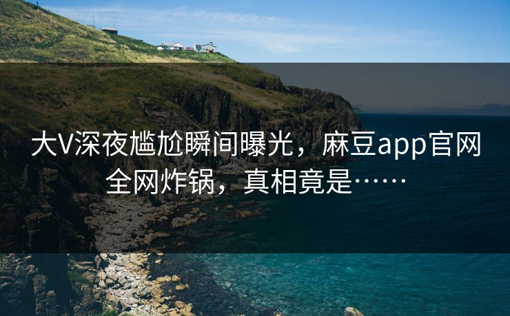 大V深夜尴尬瞬间曝光,麻豆app官网全网炸锅,真相竟是……