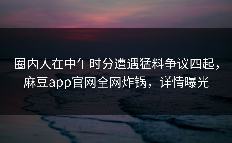 圈内人在中午时分遭遇猛料争议四起,麻豆app官网全网炸锅,详情曝光