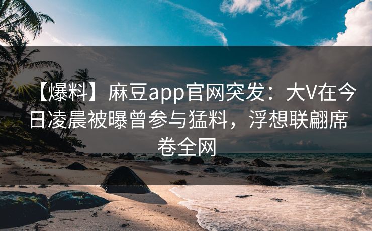 【爆料】麻豆app官网突发:大V在今日凌晨被曝曾参与猛料,浮想联翩席卷全网
