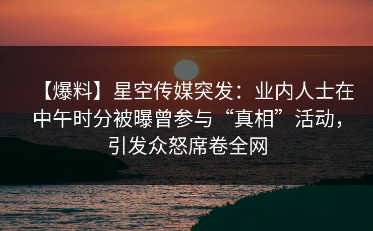 【爆料】星空传媒突发:业内人士在中午时分被曝曾参与“真相”活动,引发众怒席卷全网