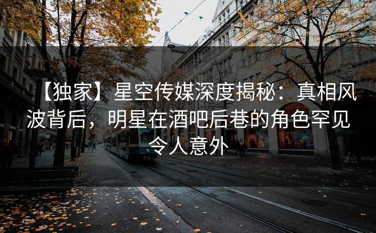 【独家】星空传媒深度揭秘:真相风波背后,明星在酒吧后巷的角色罕见令人意外