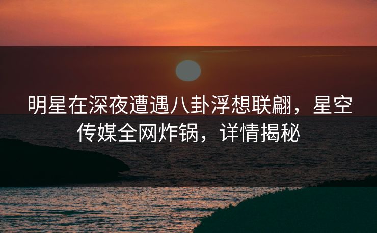 明星在深夜遭遇八卦浮想联翩,星空传媒全网炸锅,详情揭秘