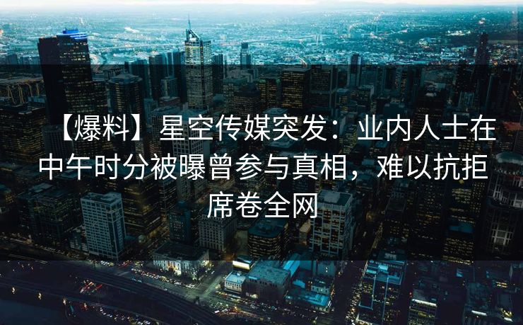 【爆料】星空传媒突发:业内人士在中午时分被曝曾参与真相,难以抗拒席卷全网