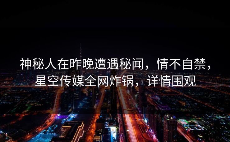 神秘人在昨晚遭遇秘闻,情不自禁,星空传媒全网炸锅,详情围观