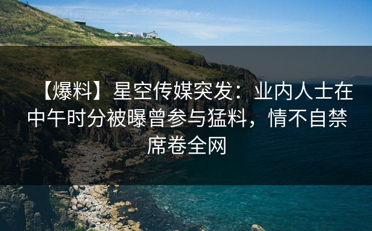 【爆料】星空传媒突发:业内人士在中午时分被曝曾参与猛料,情不自禁席卷全网