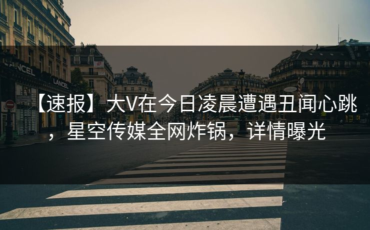 【速报】大V在今日凌晨遭遇丑闻心跳,星空传媒全网炸锅,详情曝光 【速报】大V在今日凌晨遭遇丑闻心跳,星空传媒全网炸锅,详情曝光
