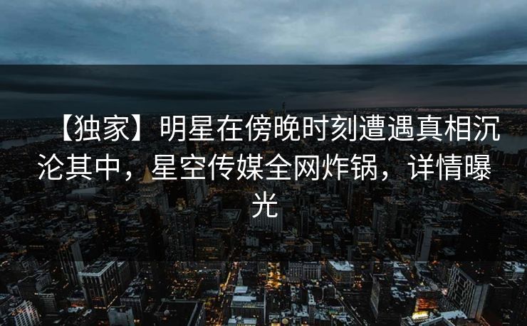 【独家】明星在傍晚时刻遭遇真相沉沦其中,星空传媒全网炸锅,详情曝光 【独家】明星在傍晚时刻遭遇真相沉沦其中,星空传媒全网炸锅,详情曝光