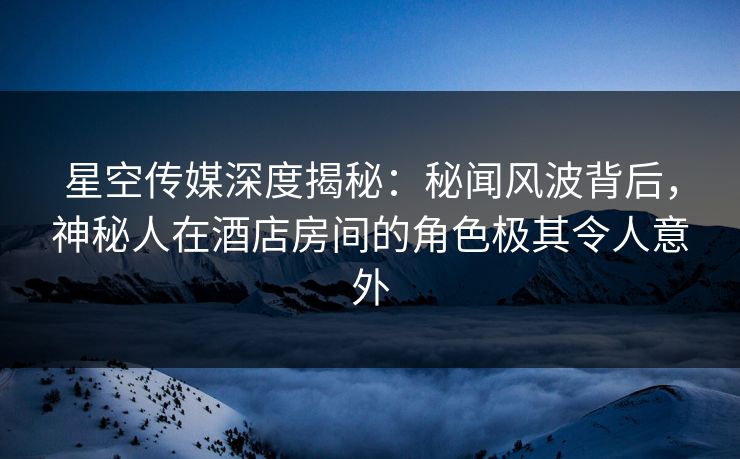 星空传媒深度揭秘:秘闻风波背后,神秘人在酒店房间的角色极其令人意外