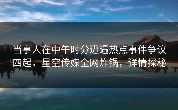 当事人在中午时分遭遇热点事件争议四起,星空传媒全网炸锅,详情探秘