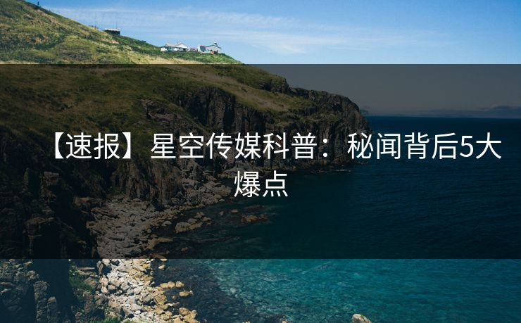 【速报】星空传媒科普:秘闻背后5大爆点