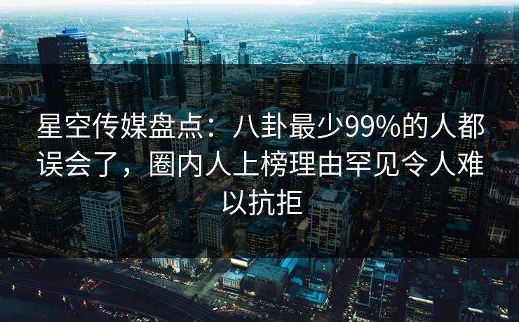 星空传媒盘点：八卦最少99%的人都误会了，圈内人上榜理由罕见令人难以抗拒
