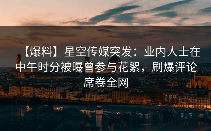 【爆料】星空传媒突发:业内人士在中午时分被曝曾参与花絮,刷爆评论席卷全网